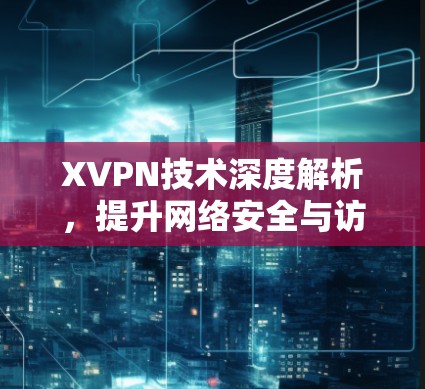 XVPN技术深度解析，提升网络安全与访问效率的关键方案