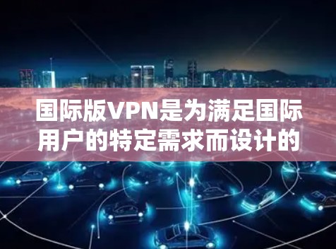 国际版VPN是为满足国际用户的特定需求而设计的虚拟专用网络服务。以下是对国际版VPN的详细分析和总结