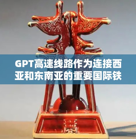 GPT高速线路作为连接西亚和东南亚的重要国际铁路交通项目,具有以下主要特点和优势 GPT高速线路作为连接西亚和东南亚的重要国际铁路交通项目,具有以下主要特点和优势
