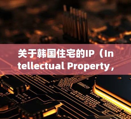 关于韩国住宅的IP(Intellectual Property,智力产权)主要涉及以下几个方面 关于韩国住宅的IP(Intellectual Property,智力产权)主要涉及以下几个方面