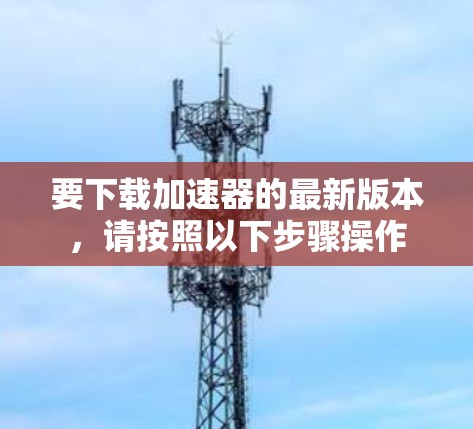 要下载加速器的最新版本,请按照以下步骤操作 要下载加速器的最新版本,请按照以下步骤操作