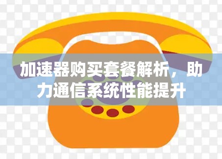加速器购买套餐解析,助力通信系统性能提升 加速器购买套餐解析,助力通信系统性能提升