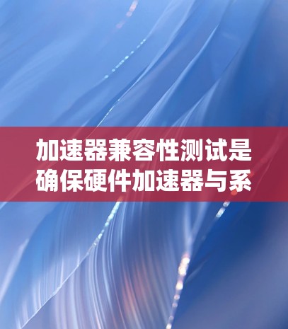 加速器兼容性测试是确保硬件加速器与系统协同工作的关键步骤，涵盖硬件和软件的多个方面。以下是对该测试的详细分步说明