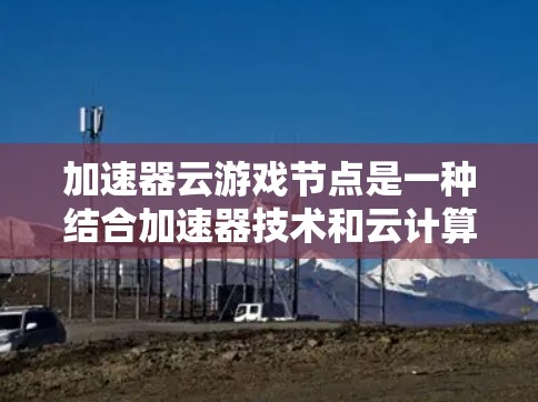 加速器云游戏节点是一种结合加速器技术和云计算的解决方案，旨在优化云游戏的数据传输效率，提升用户体验。以下是对这一技术的详细分析