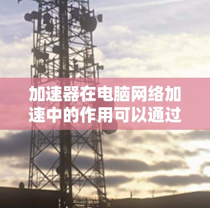 加速器在电脑网络加速中的作用可以通过以下几个方面来理解和应用