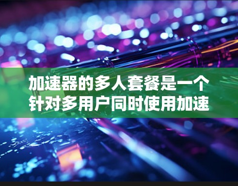 加速器的多人套餐是一个针对多用户同时使用加速器功能的解决方案，适用于需要多个用户同时进行实验或数据处理的场景。以下是对多人套餐的详细分析和总结