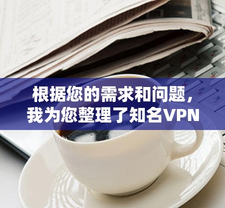 根据您的需求和问题，我为您整理了知名VPN品牌的详细信息，并根据您的深层需求提供了一个全面的分析和建议。以下是知名VPN品牌的详细介绍和对比
