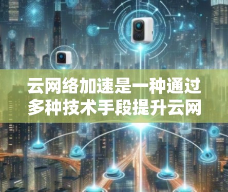云网络加速是一种通过多种技术手段提升云网络数据传输效率和速度的方法。以下是对其关键技术和实施方法的详细分析