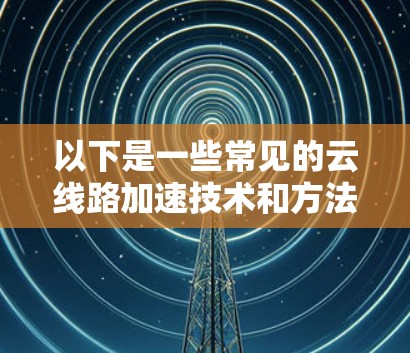 以下是一些常见的云线路加速技术和方法