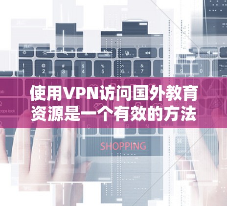 使用VPN访问国外教育资源是一个有效的方法，但需要综合考虑法律、安全、网络性能等多个因素。以下是详细的步骤和建议