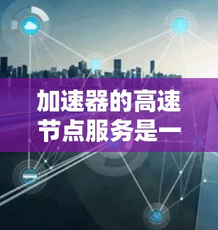 加速器的高速节点服务是一种通过分布式网络架构来提高数据传输和处理效率的技术，主要用于减少延迟、提高吞吐量和优化资源利用。以下是对加速器高速节点服务的详细分析