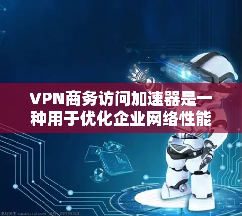 VPN商务访问加速器是一种用于优化企业网络性能的解决方案，特别适用于需要全球访问和高效数据传输的企业。以下是对其功能和价值的详细分析