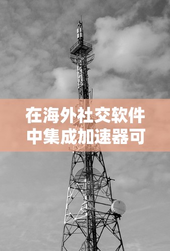 在海外社交软件中集成加速器可以显著提升用户体验，缩短数据传输时间。以下是对加速器在该领域应用的总结