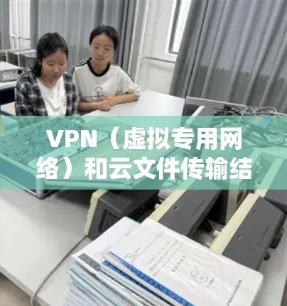 VPN（虚拟专用网络）和云文件传输结合使用，可以提供一种安全、可靠的文件传输方式。以下是关于VPN云文件传输的一些关键点和方法