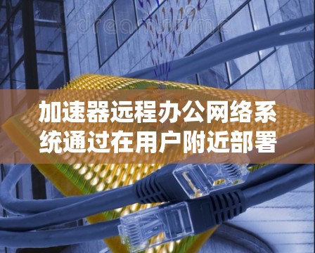 加速器远程办公网络系统通过在用户附近部署缓存节点，显著提升远程办公的效率和用户体验。以下是对该系统的详细分析和总结