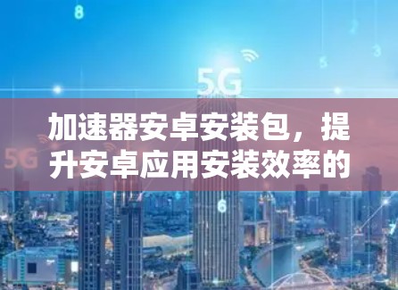 加速器安卓安装包，提升安卓应用安装效率的秘密武器