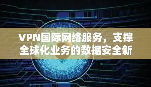 VPN国际网络服务，支撑全球化业务的数据安全新方案