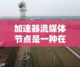 加速器流媒体节点是一种在流媒体传输链路中用于提升数据传输效率和性能的关键组件。以下是对加速器流媒体节点的详细分析和总结