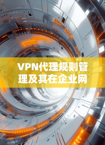 VPN代理规则管理及其在企业网络安全中的应用