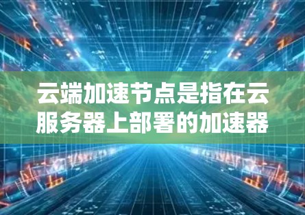 云端加速节点是指在云服务器上部署的加速器，用于优化数据的传输和处理速度。这种加速节点通常用于云存储、云计算或大数据处理场景，目的是通过优化网络传输或数据处理，提高整体系统的性能和效率