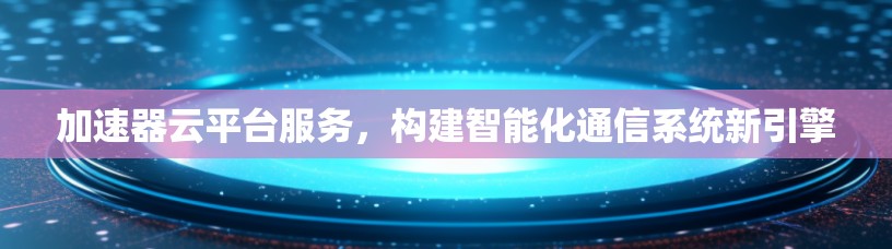加速器云平台服务，构建智能化通信系统新引擎