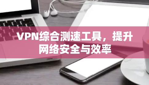 VPN综合测速工具，提升网络安全与效率
