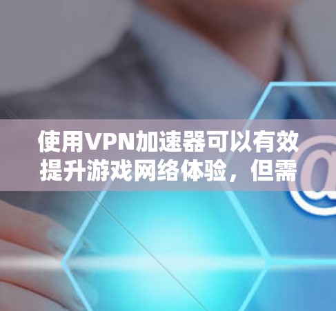 使用VPN加速器可以有效提升游戏网络体验，但需综合考虑以下因素和步骤