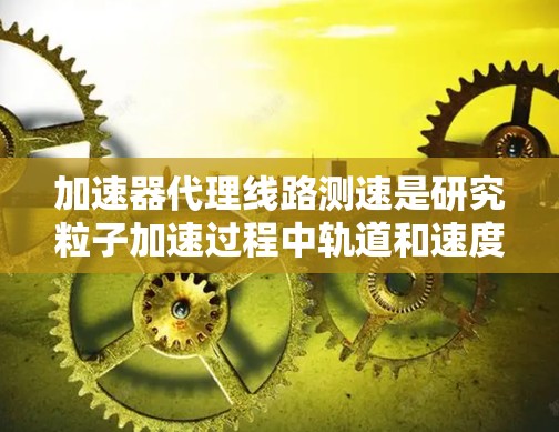 加速器代理线路测速是研究粒子加速过程中轨道和速度的重要技术。以下是对该主题的详细总结