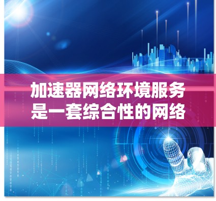 加速器网络环境服务是一套综合性的网络优化解决方案，旨在提升网络性能、安全性和管理效率。以下是对该服务的详细分析和总结