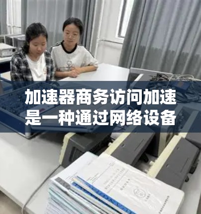 加速器商务访问加速是一种通过网络设备优化数据传输速度和性能的技术，广泛应用于商业环境中，以满足高性能需求的场景。以下是对该技术的详细分析和总结