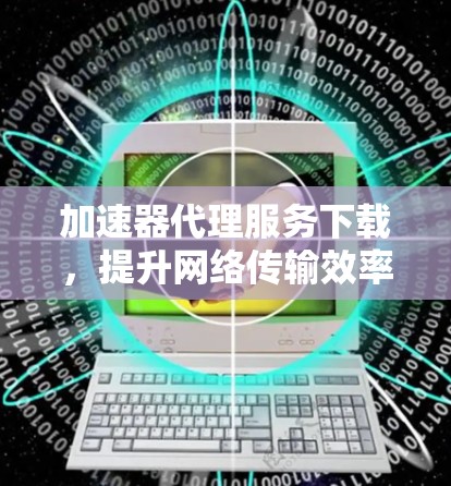 加速器代理服务下载，提升网络传输效率的关键技术