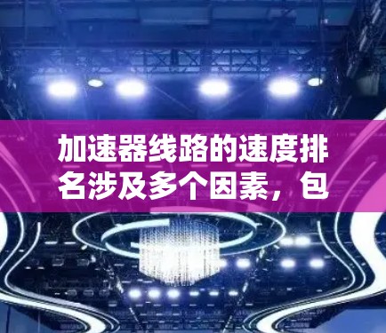 加速器线路的速度排名涉及多个因素，包括磁场强度、电压、粒子类型、磁场均匀性以及加速器设计（如环形或超环形加速器）以下是对不同加速器线路速度排名的综合分析