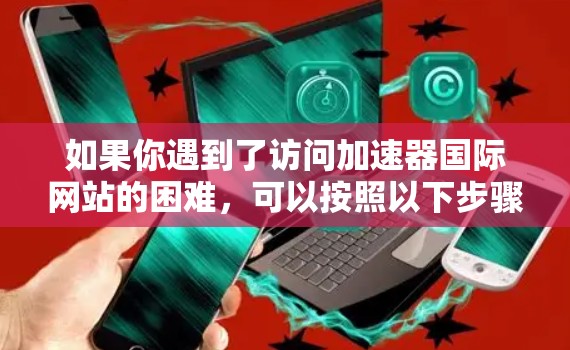 如果你遇到了访问加速器国际网站的困难，可以按照以下步骤进行故障排除