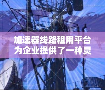 加速器线路租用平台为企业提供了一种灵活和经济的方式来提升数据处理和网络性能。以下是关于此类平台的详细分析 加速器线路租用平台为企业提供了一种灵活和经济的方式来提升数据处理和网络性能。以下是关于此类平台的详细分析