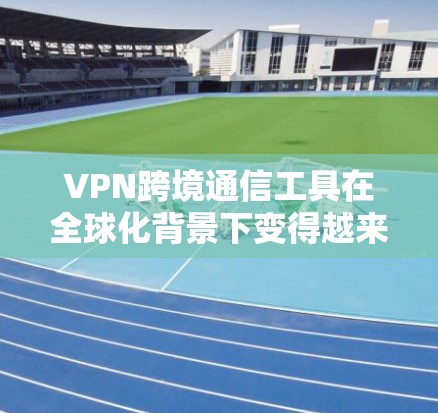 VPN跨境通信工具在全球化背景下变得越来越重要，它们帮助用户在不同国家或地区之间安全、隐私地连接网络。以下是关于VPN跨境通信工具的详细分析和选择建议