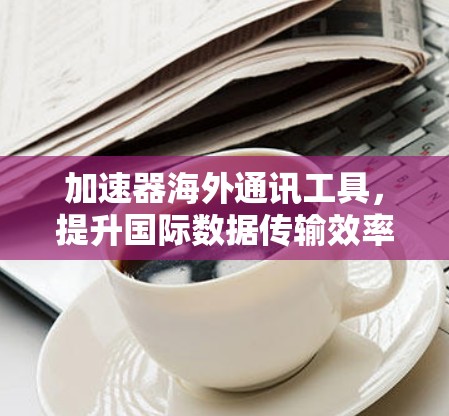 加速器海外通讯工具，提升国际数据传输效率的关键