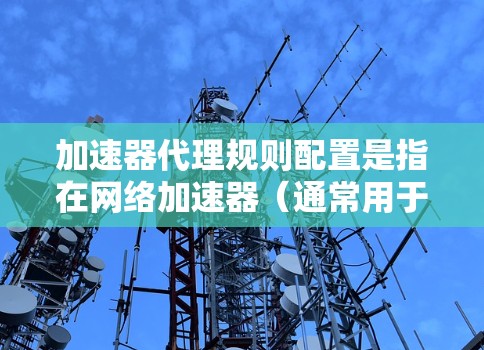 加速器代理规则配置是指在网络加速器（通常用于企业网络或数据中心中）中设置规则，以优化网络流量的传输速度和管理。以下是一些常见的加速器代理规则配置步骤和注意事项