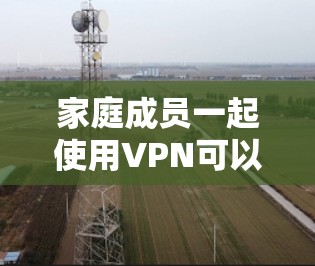 家庭成员一起使用VPN可以带来很多便利和安全性，但需要考虑以下几个方面
