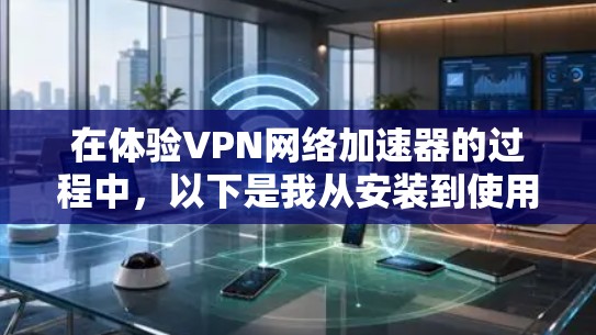 在体验VPN网络加速器的过程中，以下是我从安装到使用后的详细总结