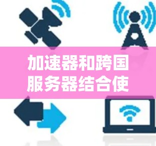 加速器和跨国服务器结合使用可以有效提升网络性能，尤其是在涉及全球数据中心或云服务时。以下是关于如何配置和使用加速器来访问跨国服务器的一些关键点