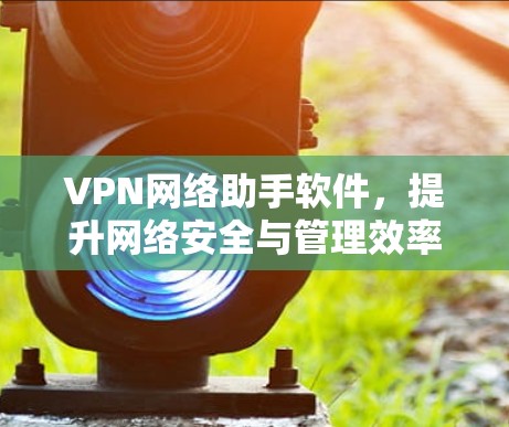 VPN网络助手软件，提升网络安全与管理效率的关键工具