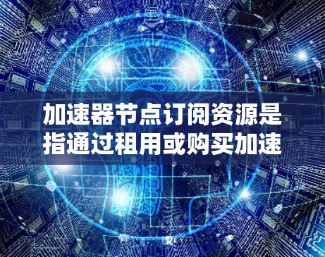 加速器节点订阅资源是指通过租用或购买加速节点来优化数据传输性能的过程。以下是对这一概念的详细分析和总结