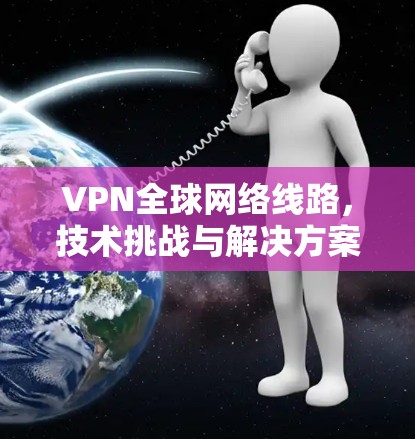 VPN全球网络线路，技术挑战与解决方案